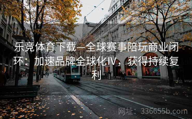 乐竞体育下载—全球赛事陪玩商业闭环：加速品牌全球化Ⅳ，获得持续复利