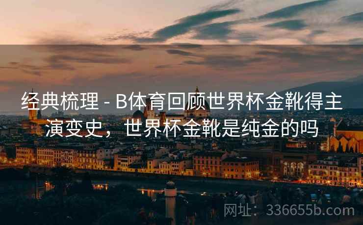 经典梳理 - B体育回顾世界杯金靴得主演变史，世界杯金靴是纯金的吗