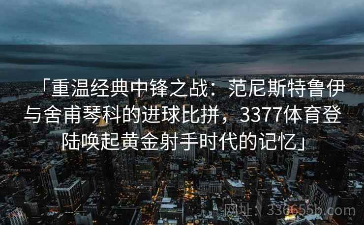「重温经典中锋之战：范尼斯特鲁伊与舍甫琴科的进球比拼，3377体育登陆唤起黄金射手时代的记忆」
