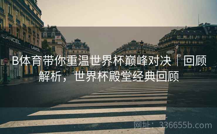 B体育带你重温世界杯巅峰对决｜回顾解析，世界杯殿堂经典回顾