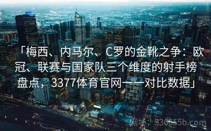 「梅西、内马尔、C罗的金靴之争：欧冠、联赛与国家队三个维度的射手榜盘点，3377体育官网一一对比数据」