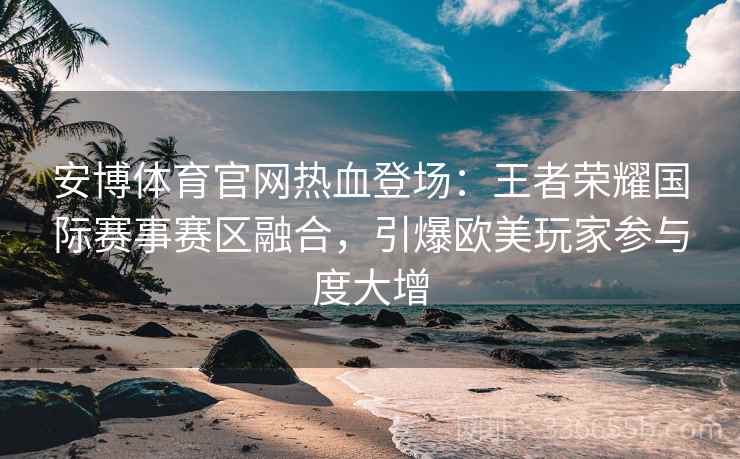 安博体育官网热血登场：王者荣耀国际赛事赛区融合，引爆欧美玩家参与度大增