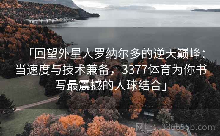 「回望外星人罗纳尔多的逆天巅峰：当速度与技术兼备，3377体育为你书写最震撼的人球结合」