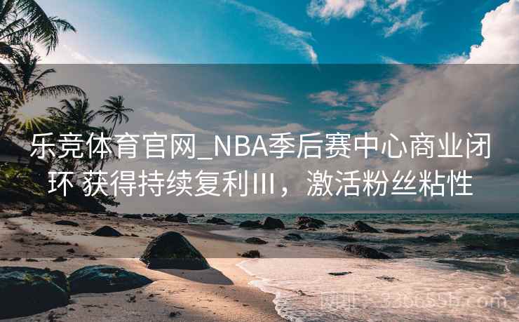 乐竞体育官网_NBA季后赛中心商业闭环 获得持续复利Ⅲ，激活粉丝粘性
