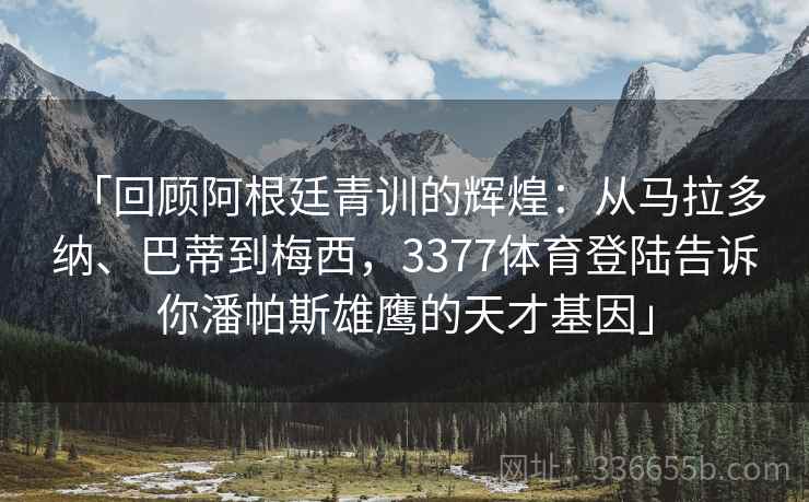 「回顾阿根廷青训的辉煌：从马拉多纳、巴蒂到梅西，3377体育登陆告诉你潘帕斯雄鹰的天才基因」