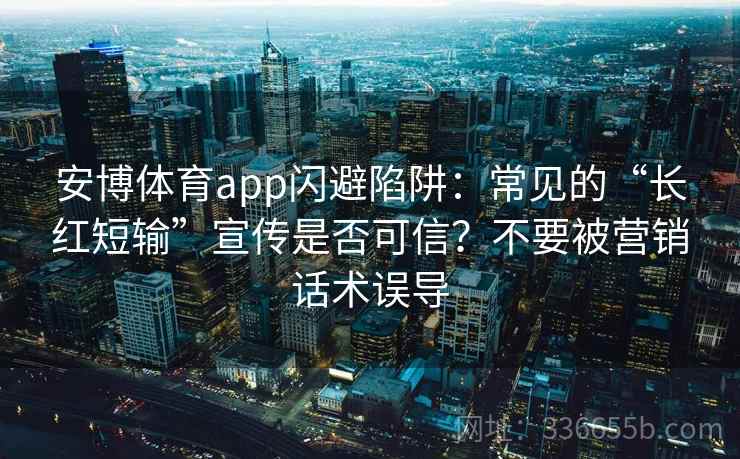 安博体育app闪避陷阱：常见的“长红短输”宣传是否可信？不要被营销话术误导