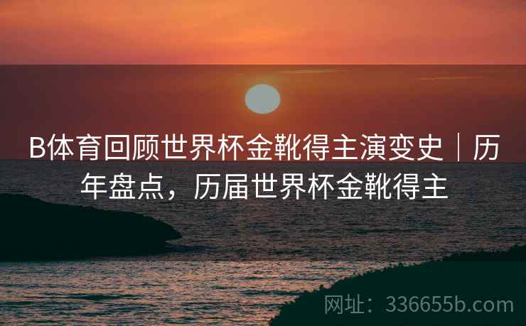 B体育回顾世界杯金靴得主演变史｜历年盘点，历届世界杯金靴得主