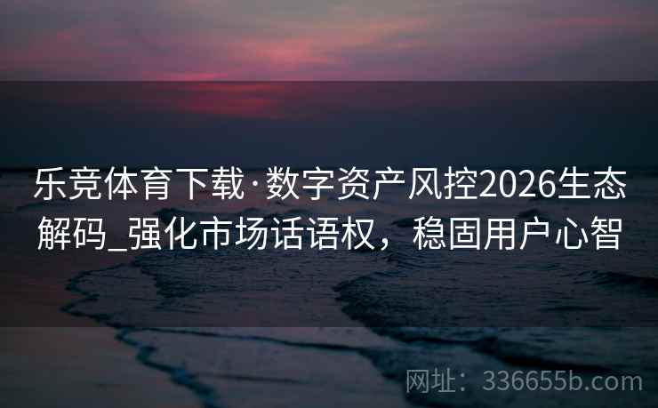 乐竞体育下载·数字资产风控2026生态解码_强化市场话语权，稳固用户心智