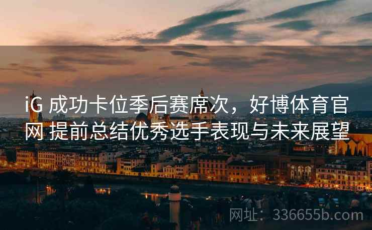 iG 成功卡位季后赛席次，好博体育官网 提前总结优秀选手表现与未来展望