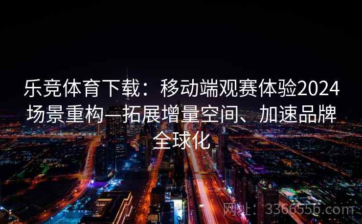 乐竞体育下载：移动端观赛体验2024场景重构—拓展增量空间、加速品牌全球化