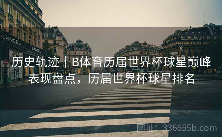 历史轨迹｜B体育历届世界杯球星巅峰表现盘点，历届世界杯球星排名