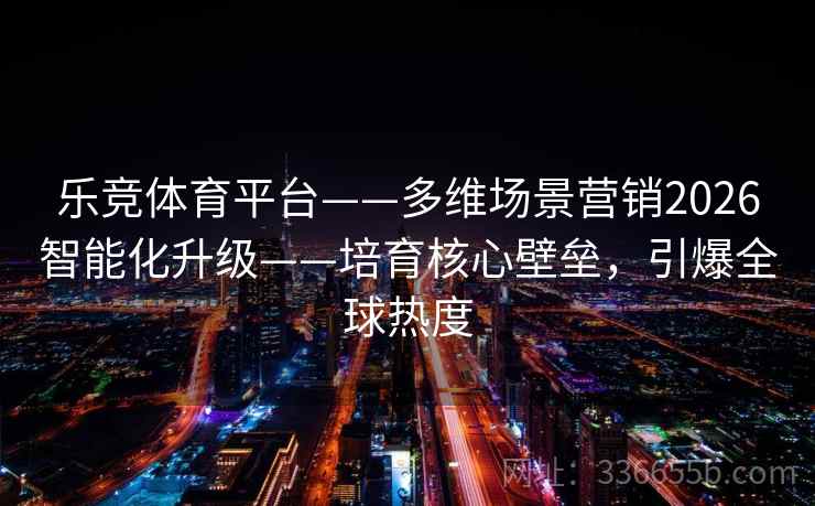 乐竞体育平台——多维场景营销2026智能化升级——培育核心壁垒，引爆全球热度